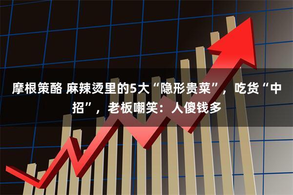 摩根策酪 麻辣烫里的5大“隐形贵菜”，吃货“中招”，老板嘲笑：人傻钱多