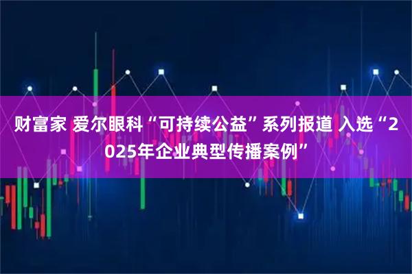 财富家 爱尔眼科“可持续公益”系列报道 入选“2025年企业典型传播案例”