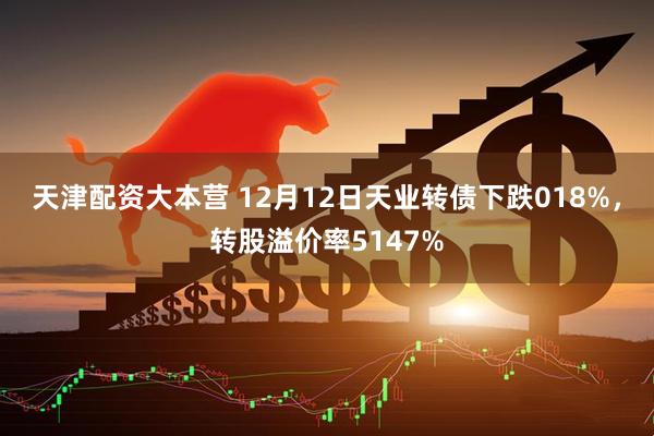 天津配资大本营 12月12日天业转债下跌018%，转股溢价率5147%