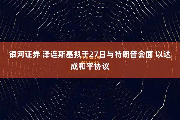 银河证券 泽连斯基拟于27日与特朗普会面 以达成和平协议