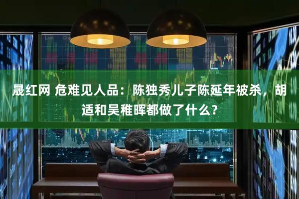 晟红网 危难见人品：陈独秀儿子陈延年被杀，胡适和吴稚晖都做了什么？