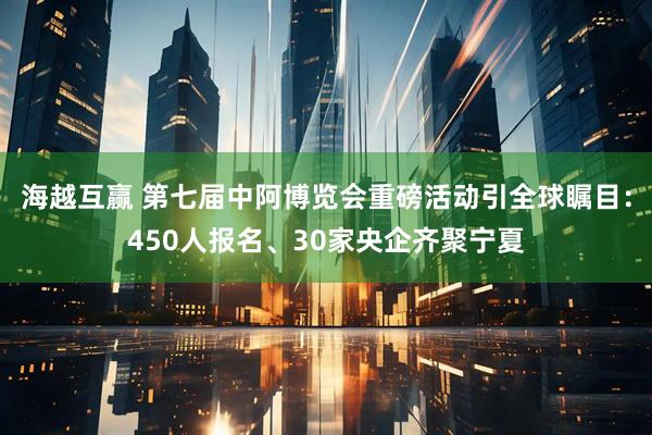 海越互赢 第七届中阿博览会重磅活动引全球瞩目：450人报名、30家央企齐聚宁夏